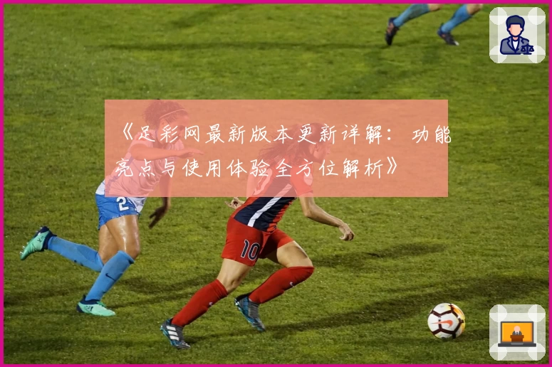 《足彩网最新版本更新详解：功能亮点与使用体验全方位解析》