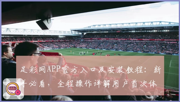 足彩网APP官方入口及安装教程：新手必看，全程操作详解用户首次体验指引