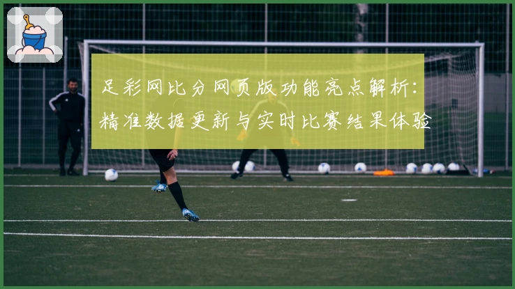 足彩网比分网页版功能亮点解析：精准数据更新与实时比赛结果体验