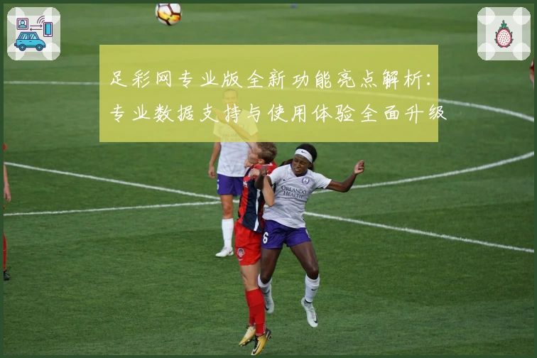 足彩网专业版全新功能亮点解析:专业数据支持与使用体验全面升级