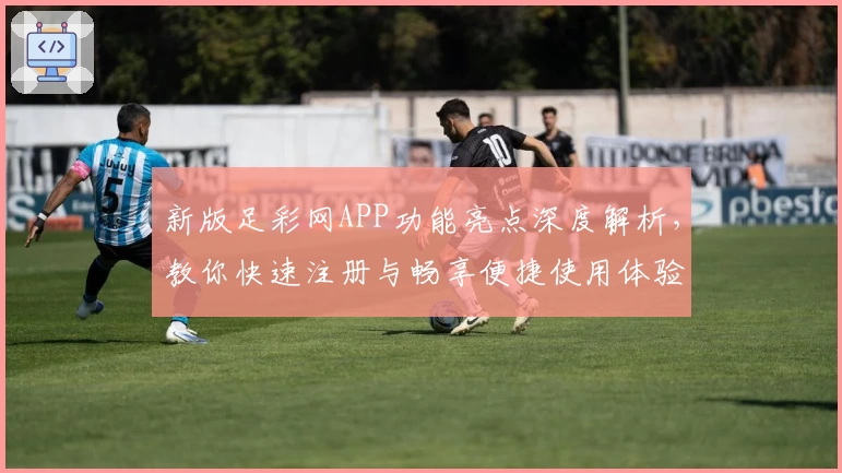 新版足彩网APP功能亮点深度解析，教你快速注册与畅享便捷使用体验