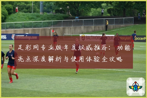 足彩网专业版年度权威推荐：功能亮点深度解析与使用体验全攻略