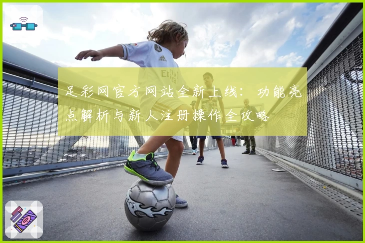 足彩网官方网站全新上线：功能亮点解析与新人注册操作全攻略